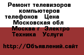 Ремонт телевизоров, компьютеров, телефонов › Цена ­ 500 - Московская обл., Москва г. Электро-Техника » Услуги   